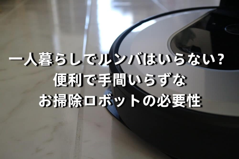 一人暮らしでルンバはいらない?便利で手間いらずなお掃除ロボットの必要性