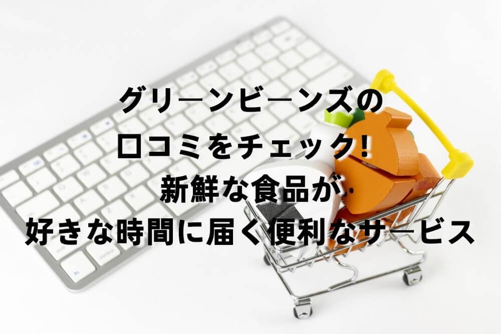 グリーンビーンズの口コミをチェック！新鮮な食品が好きな時間に届く便利なサービス